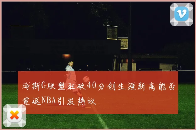 海斯G联盟狂砍40分创生涯新高能否重返NBA引发热议