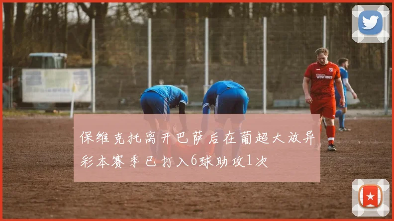 保维克托离开巴萨后在葡超大放异彩本赛季已打入6球助攻1次