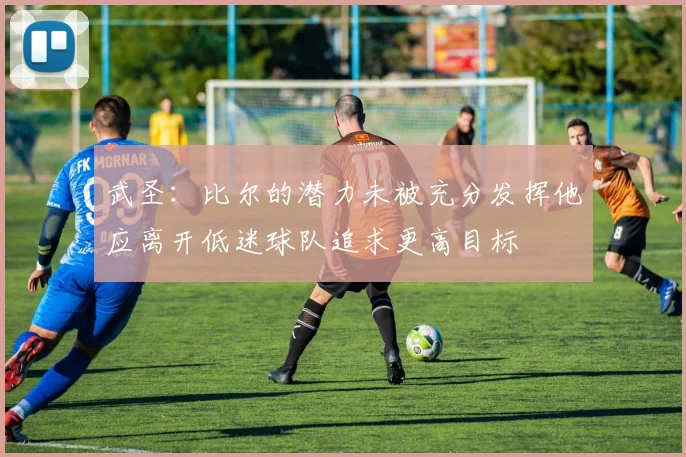 武圣：比尔的潜力未被充分发挥他应离开低迷球队追求更高目标