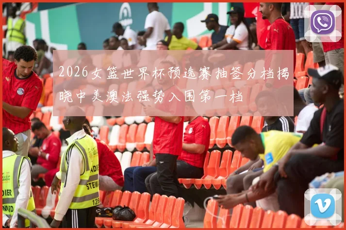 2026女篮世界杯预选赛抽签分档揭晓中美澳法强势入围第一档