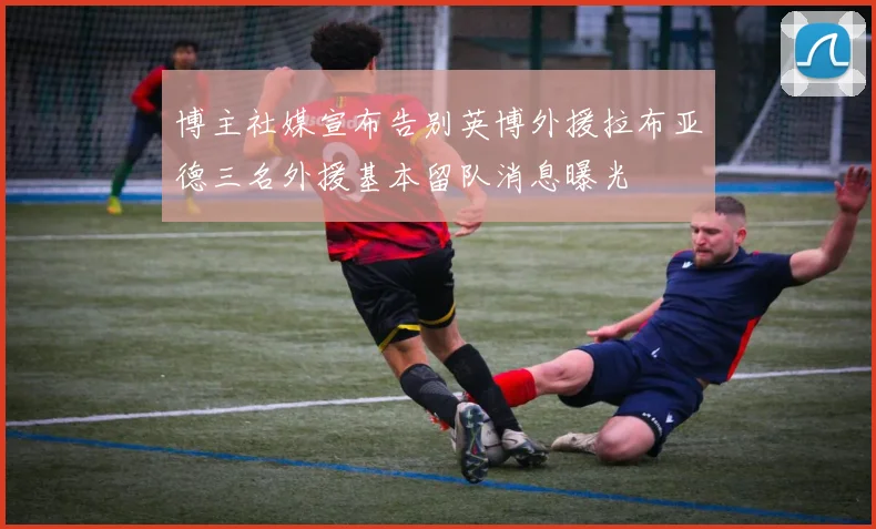 博主社媒宣布告别英博外援拉布亚德三名外援基本留队消息曝光