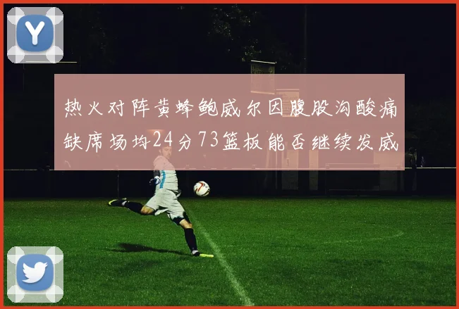 热火对阵黄蜂鲍威尔因腹股沟酸痛缺席场均24分73篮板能否继续发威