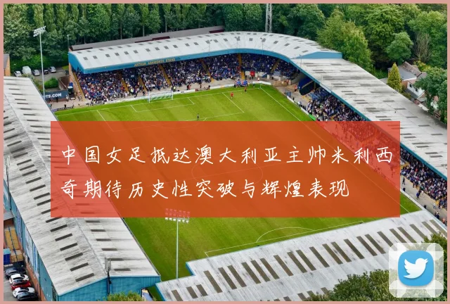中国女足抵达澳大利亚主帅米利西奇期待历史性突破与辉煌表现