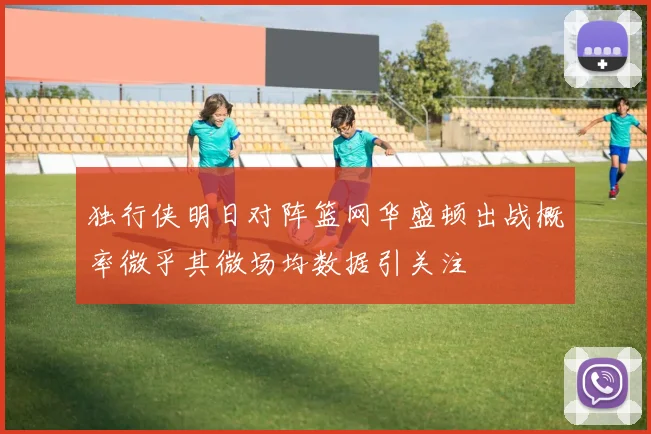 独行侠明日对阵篮网华盛顿出战概率微乎其微场均数据引关注