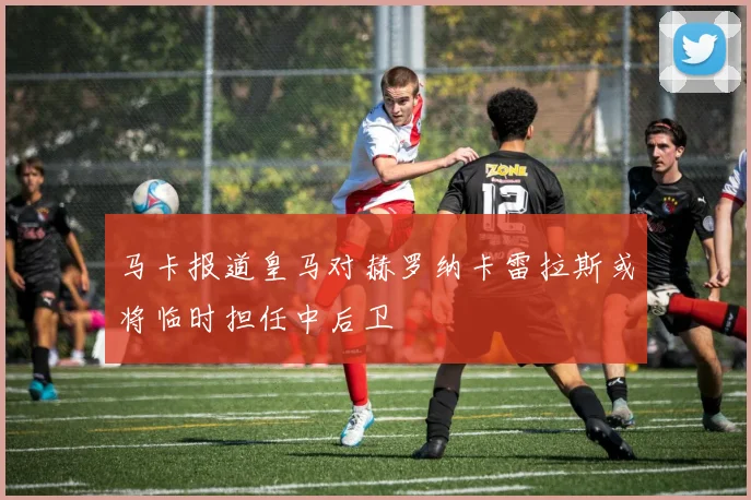 马卡报道皇马对赫罗纳卡雷拉斯或将临时担任中后卫