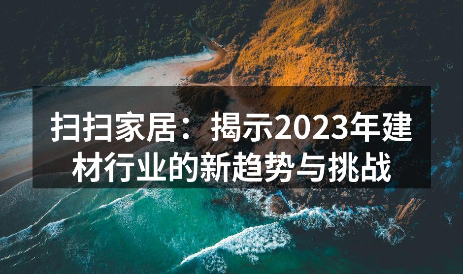 扫扫家居：揭示2023年建材行业的新趋势与挑战