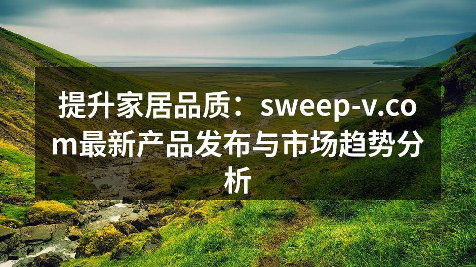 提升家居品质：sweep-v.com最新产品发布与市场趋势分