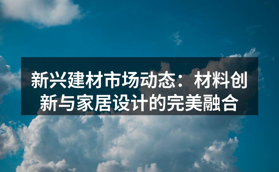 新兴建材市场动态：材料创新与家居设计的完美融合